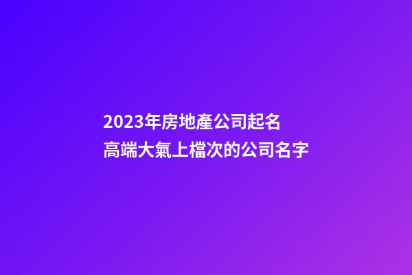 2023年房地產公司起名 高端大氣上檔次的公司名字